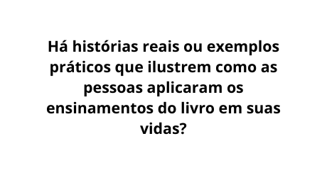 Há histórias reais ou exemplos práticos que ilustrem como as pessoas aplicaram os ensinamentos do livro em suas vidas